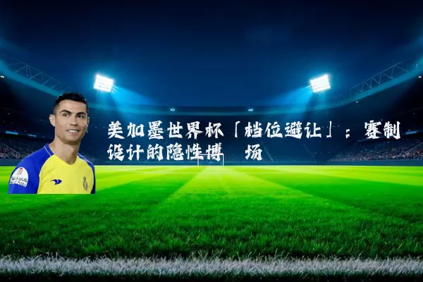 美加墨世界杯「档位避让」：赛制设计的隐性博弈场