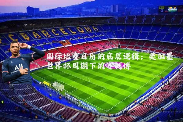 国际比赛日历的底层逻辑：美加墨世界杯周期下的赛制博弈