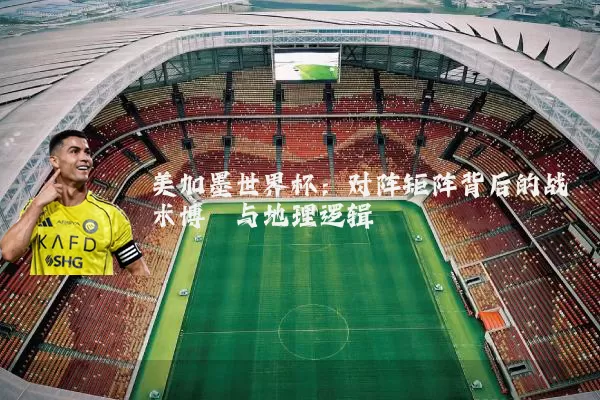 美加墨世界杯:对阵矩阵背后的战术博弈与地理逻辑