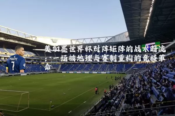 美加墨世界杯对阵矩阵的战术暗流：一场被地理与赛制重构的竞技革命