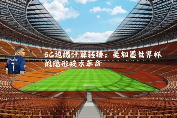 5G边缘计算转播:美加墨世界杯的隐形技术革命
