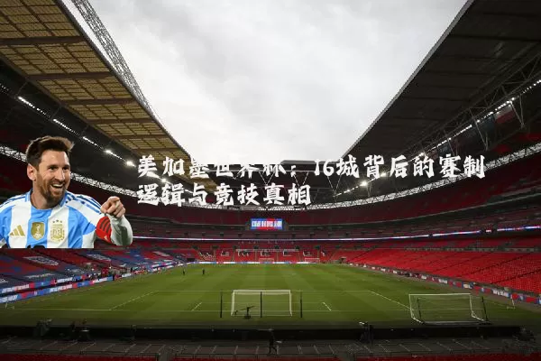 美加墨世界杯：16城背后的赛制逻辑与竞技真相